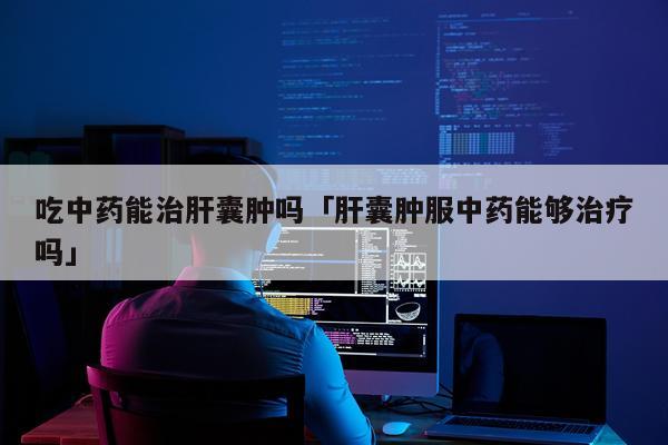 吃中药能治肝囊肿吗「肝囊肿服中药能够治疗吗」