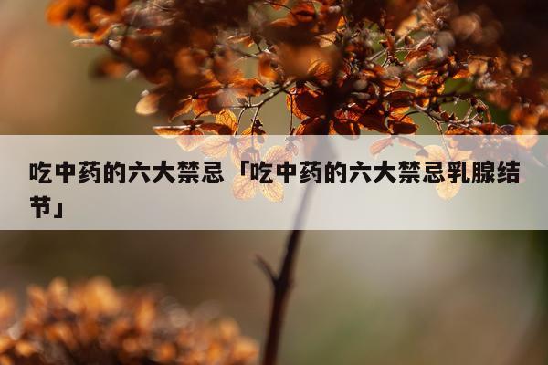 吃中药的六大禁忌「吃中药的六大禁忌乳腺结节」