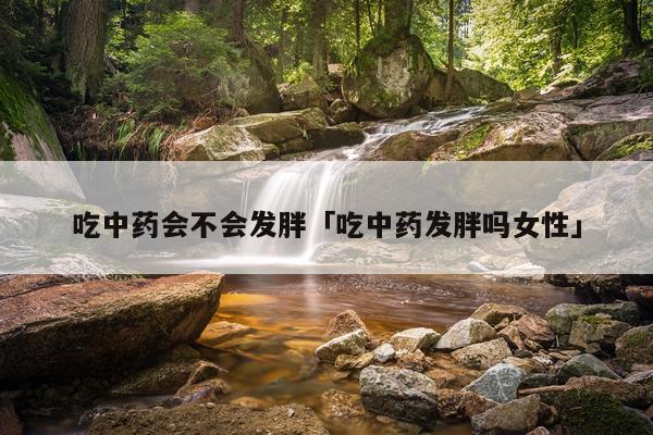 吃中药会不会发胖「吃中药发胖吗女性」