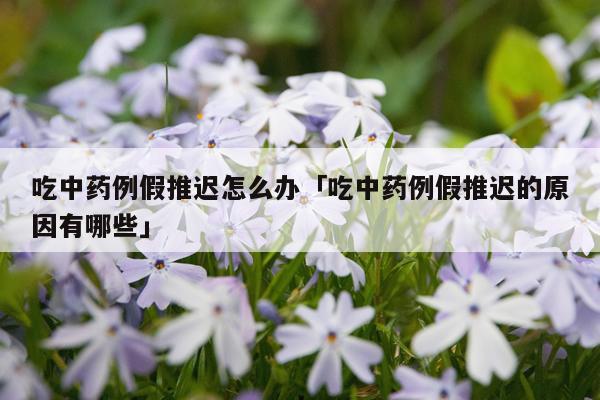 吃中药例假推迟怎么办「吃中药例假推迟的原因有哪些」