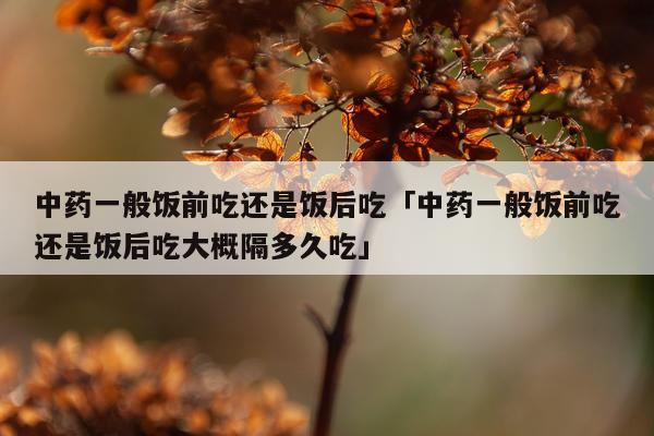 中药一般饭前吃还是饭后吃「中药一般饭前吃还是饭后吃大概隔多久吃」