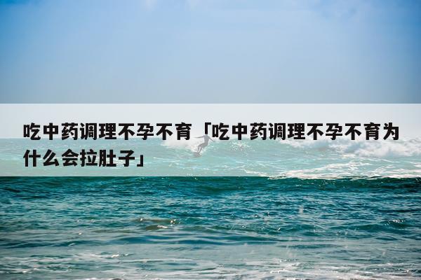 吃中药调理不孕不育「吃中药调理不孕不育为什么会拉肚子」