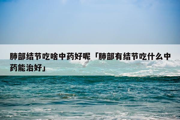 肺部结节吃啥中药好呢「肺部有结节吃什么中药能治好」