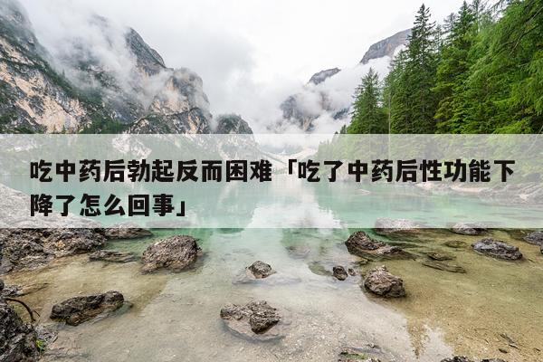 吃中药后勃起反而困难「吃了中药后性功能下降了怎么回事」