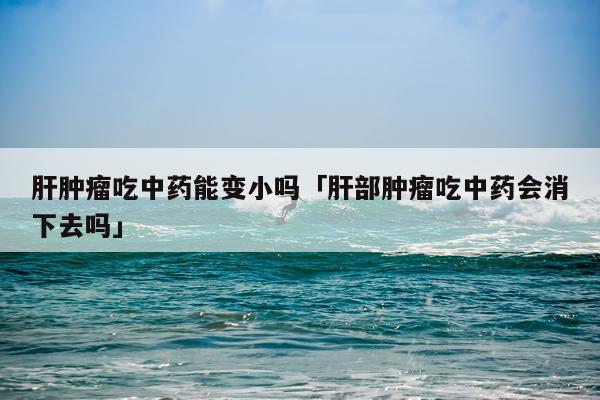 肝肿瘤吃中药能变小吗「肝部肿瘤吃中药会消下去吗」