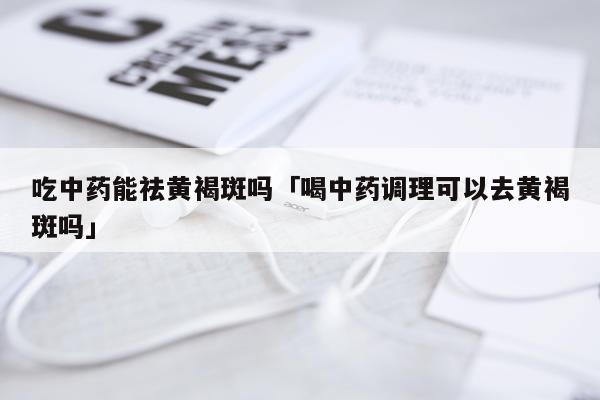 吃中药能祛黄褐斑吗「喝中药调理可以去黄褐斑吗」
