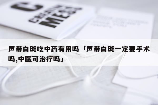 声带白斑吃中药有用吗「声带白斑一定要手术吗,中医可治疗吗」