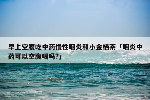 早上空腹吃中药慢性咽炎和小金桔茶「咽炎中药可以空腹喝吗?」