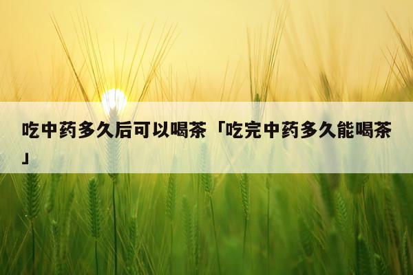 吃中药多久后可以喝茶「吃完中药多久能喝茶」