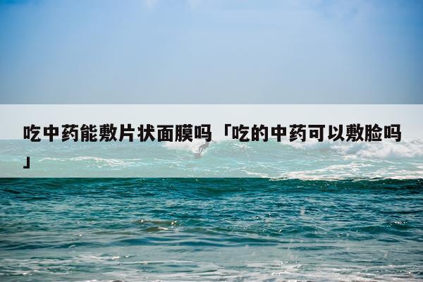 吃中药能敷片状面膜吗「吃的中药可以敷脸吗」