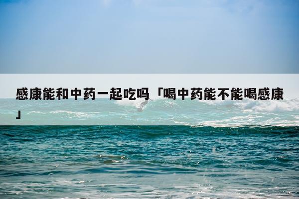 感康能和中药一起吃吗「喝中药能不能喝感康」
