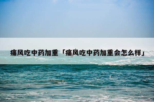 痛风吃中药加重「痛风吃中药加重会怎么样」