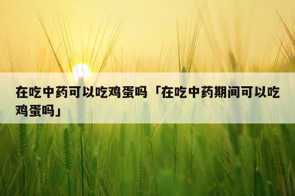 在吃中药可以吃鸡蛋吗「在吃中药期间可以吃鸡蛋吗」