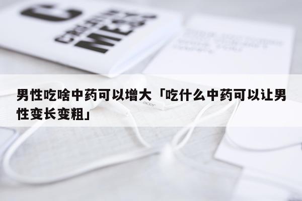 男性吃啥中药可以增大「吃什么中药可以让男性变长变粗」