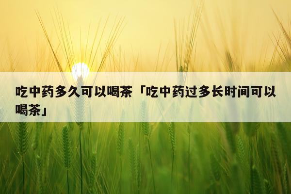 吃中药多久可以喝茶「吃中药过多长时间可以喝茶」