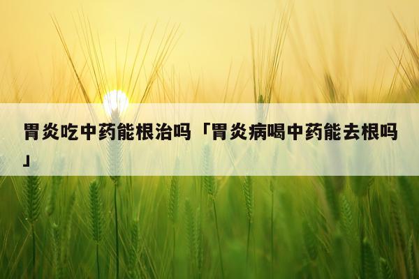 胃炎吃中药能根治吗「胃炎病喝中药能去根吗」