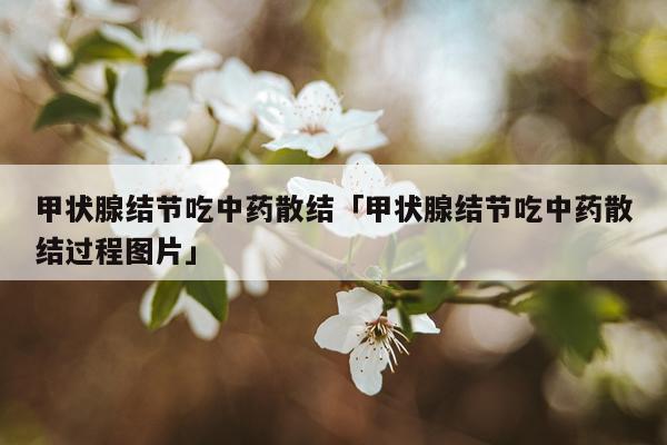 甲状腺结节吃中药散结「甲状腺结节吃中药散结过程图片」