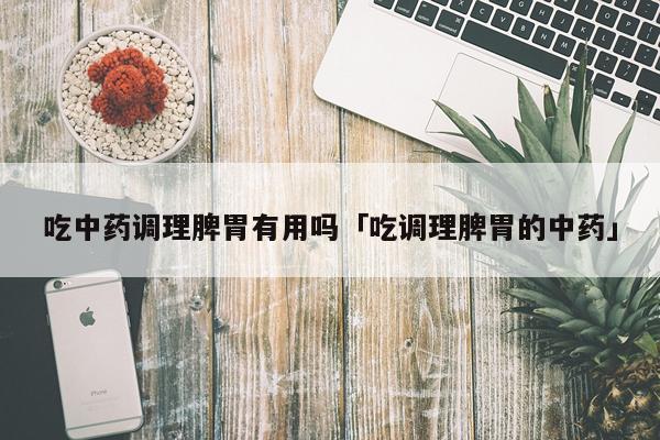 吃中药调理脾胃有用吗「吃调理脾胃的中药」