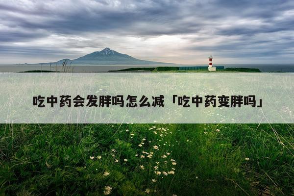 吃中药会发胖吗怎么减「吃中药变胖吗」