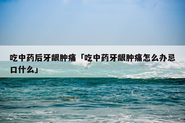 吃中药后牙龈肿痛「吃中药牙龈肿痛怎么办忌口什么」