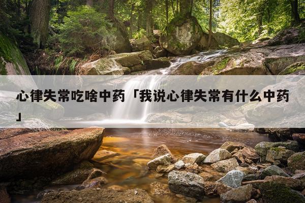 心律失常吃啥中药「我说心律失常有什么中药」