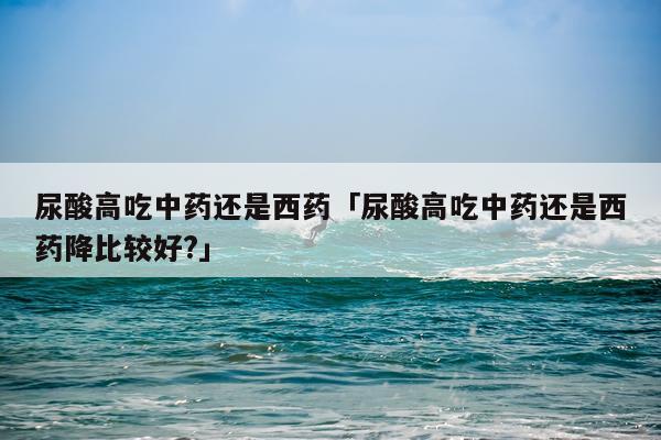 尿酸高吃中药还是西药「尿酸高吃中药还是西药降比较好?」