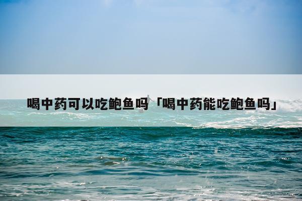 喝中药可以吃鲍鱼吗「喝中药能吃鲍鱼吗」