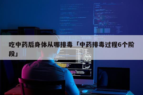 吃中药后身体从哪排毒「中药排毒过程6个阶段」
