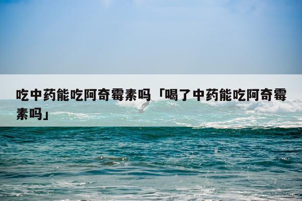 吃中药能吃阿奇霉素吗「喝了中药能吃阿奇霉素吗」