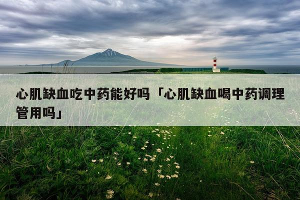心肌缺血吃中药能好吗「心肌缺血喝中药调理管用吗」