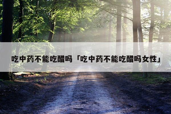 吃中药不能吃醋吗「吃中药不能吃醋吗女性」