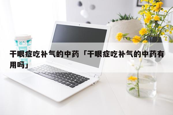 干眼症吃补气的中药「干眼症吃补气的中药有用吗」