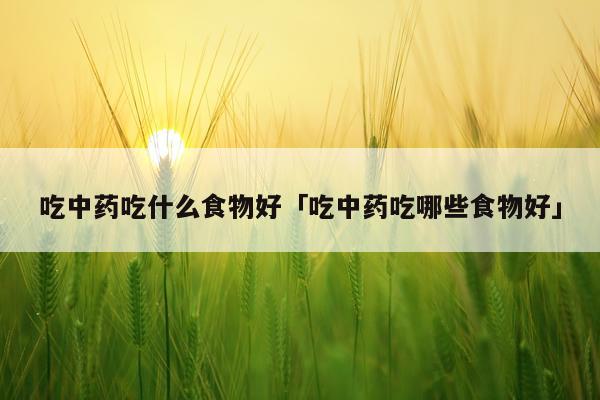 吃中药吃什么食物好「吃中药吃哪些食物好」