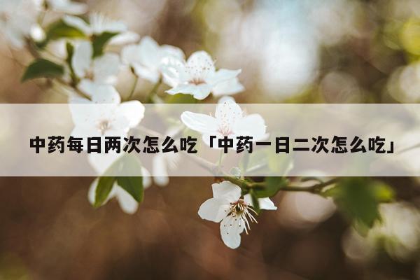 中药每日两次怎么吃「中药一日二次怎么吃」