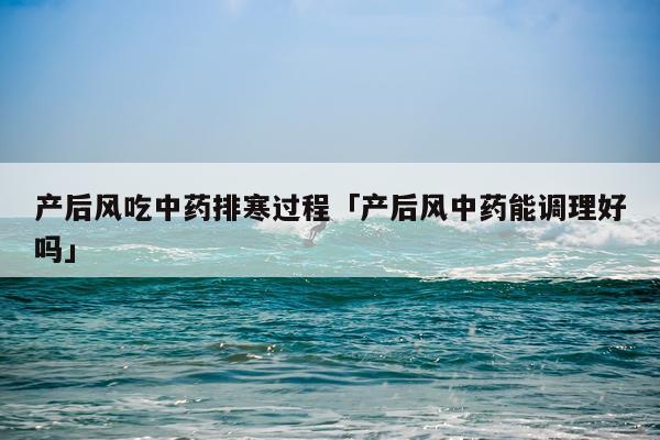 产后风吃中药排寒过程「产后风中药能调理好吗」