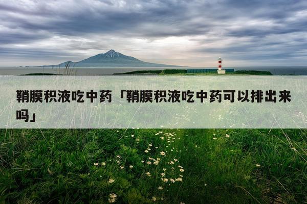 鞘膜积液吃中药「鞘膜积液吃中药可以排出来吗」