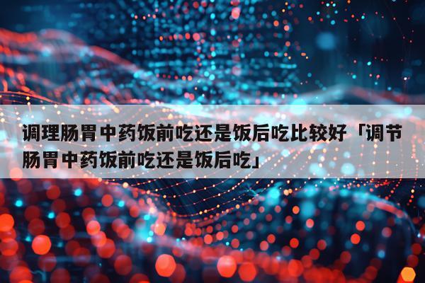 调理肠胃中药饭前吃还是饭后吃比较好「调节肠胃中药饭前吃还是饭后吃」