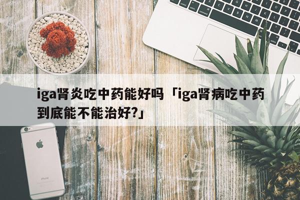 iga肾炎吃中药能好吗「iga肾病吃中药到底能不能治好?」
