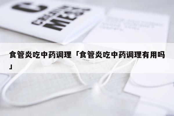 食管炎吃中药调理「食管炎吃中药调理有用吗」