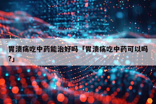 胃溃疡吃中药能治好吗「胃溃疡吃中药可以吗?」