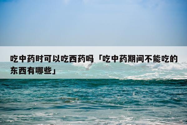 吃中药时可以吃西药吗「吃中药期间不能吃的东西有哪些」