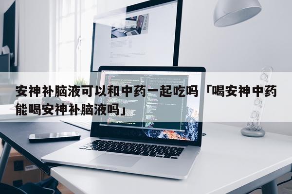 安神补脑液可以和中药一起吃吗「喝安神中药能喝安神补脑液吗」