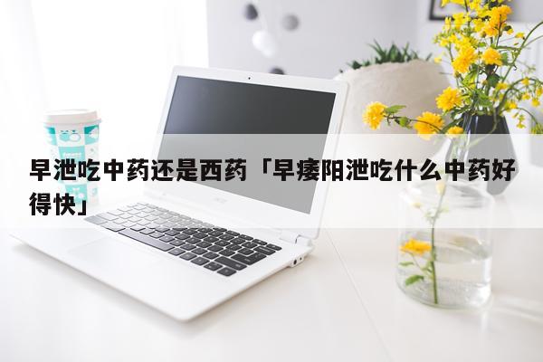 早泄吃中药还是西药「早痿阳泄吃什么中药好得快」
