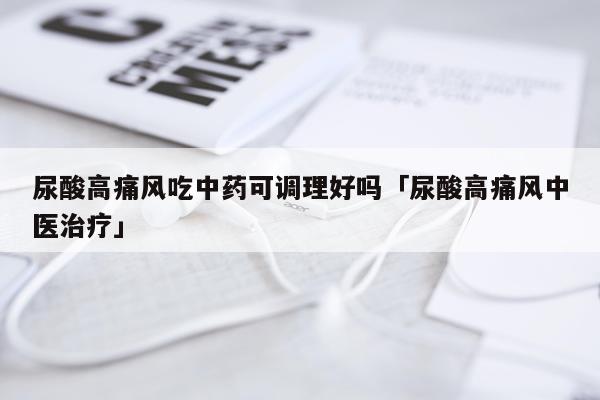 尿酸高痛风吃中药可调理好吗「尿酸高痛风中医治疗」