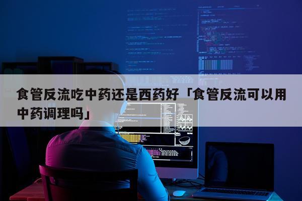 食管反流吃中药还是西药好「食管反流可以用中药调理吗」