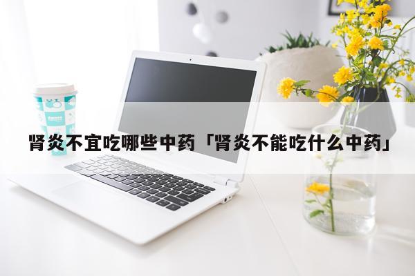 肾炎不宜吃哪些中药「肾炎不能吃什么中药」