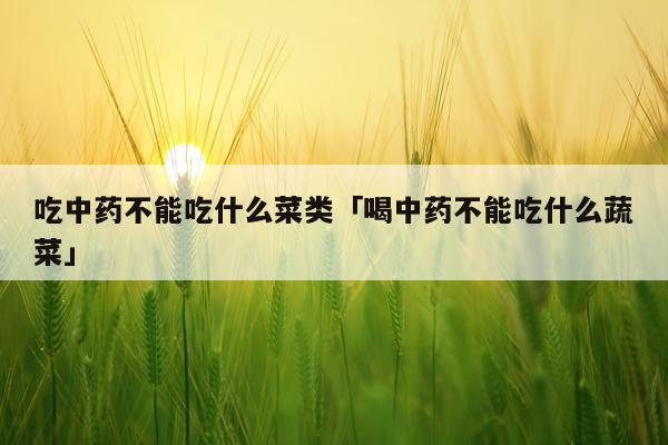 吃中药不能吃什么菜类「喝中药不能吃什么蔬菜」
