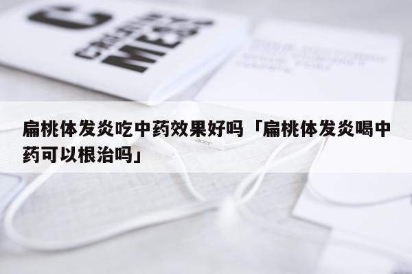 扁桃体发炎吃中药效果好吗「扁桃体发炎喝中药可以根治吗」