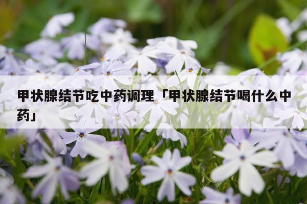 甲状腺结节吃中药调理「甲状腺结节喝什么中药」