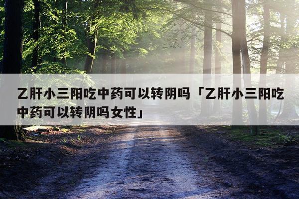 乙肝小三阳吃中药可以转阴吗「乙肝小三阳吃中药可以转阴吗女性」